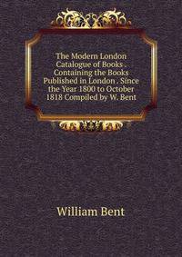 The Modern London Catalogue of Books . Containing the Books Published in London . Since the Year 1800 to October 1818 Compiled by W. Bent.