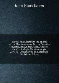 Winter and Spring On the Shores of the Mediterranean: Or, the Genoese Rivieras, Italy, Spain, Corfu, Greece, the Archipelago, Constantinople, Corsica, . with Biarritz and Arcachon, As Winter Clima