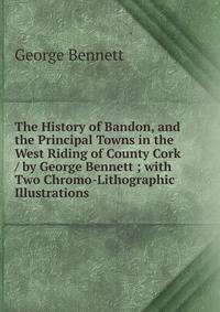 The History of Bandon, and the Principal Towns in the West Riding of County Cork / by George Bennett ; with Two Chromo-Lithographic Illustrations