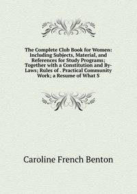 The Complete Club Book for Women: Including Subjects, Material, and References for Study Programs; Together with a Constitution and By-Laws; Rules of . Practical Community Work; a Resume of What S