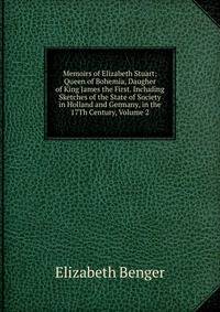 Memoirs of Elizabeth Stuart: Queen of Bohemia, Daugher of King James the First. Including Sketches of the State of Society in Holland and Germany, in the 17Th Century, Volume 2