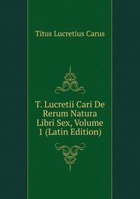 T. Lucretii Cari De Rerum Natura Libri Sex, Volume 1 (Latin Edition)