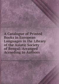 A Catalogue of Printed Books in European Languages in the Library of the Asiatic Society of Bengal: Arranged According to Authors
