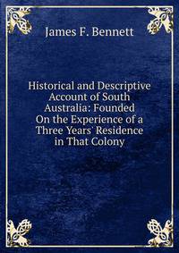 Historical and Descriptive Account of South Australia: Founded On the Experience of a Three Years' Residence in That Colony
