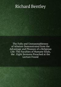 The Folly and Unreasonableness of Atheism Demonstrated from the Advantage and Pleasure of a Religious Life: The Faculties of Humane Souls, the . Eight Sermons Preached at the Lecture Found