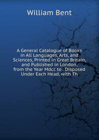 A General Catalogue of Books in All Languages, Arts, and Sciences, Printed in Great Britain, and Published in London, from the Year Mdcc to . Disposed Under Each Head, with Th