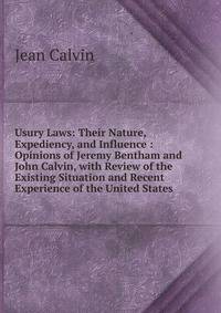 Usury Laws: Their Nature, Expediency, and Influence : Opinions of Jeremy Bentham and John Calvin, with Review of the Existing Situation and Recent Experience of the United States