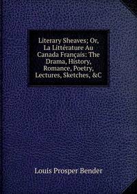 Literary Sheaves; Or, La Litt?rature Au Canada Fran?ais: The Drama, History, Romance, Poetry, Lectures, Sketches, &amp;C
