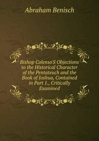 Bishop Colenso'S Objections to the Historical Character of the Pentateuch and the Book of Joshua, Contained in Part 1., Critically Examined