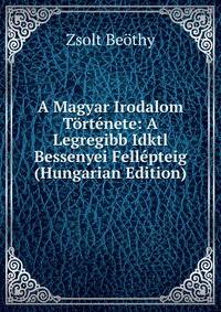 A Magyar Irodalom Tortenete: A Legregibb Idktl Bessenyei Fellepteig (Hungarian Edition)