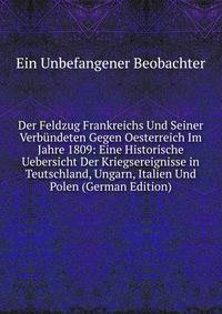 Der Feldzug Frankreichs Und Seiner Verbundeten Gegen Oesterreich Im Jahre 1809: Eine Historische Uebersicht Der Kriegsereignisse in Teutschland, Ungarn, Italien Und Polen (German Edition)
