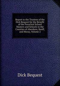 Report to the Trustees of the Dick Bequest for the Benefit of the Parochial School Masters and Schools in the Counties of Aberdeen, Banff, and Moray, Volume 2