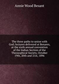 The three paths to union with God; lectures delivered at Benares, at the sixth annual convention of the Indian Section of the Theosophical Society, October 19th, 20th and 21st, 1896