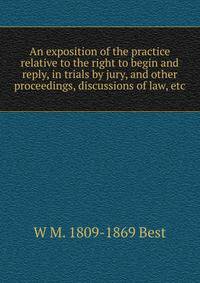 An exposition of the practice relative to the right to begin and reply, in trials by jury, and other proceedings, discussions of law, etc