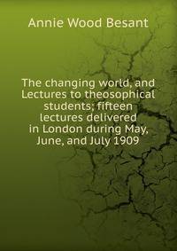 The changing world, and Lectures to theosophical students; fifteen lectures delivered in London during May, June, and July 1909