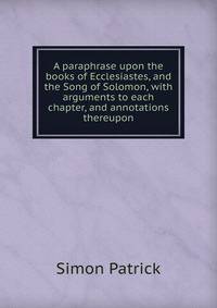 A paraphrase upon the books of Ecclesiastes, and the Song of Solomon, with arguments to each chapter, and annotations thereupon