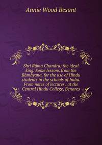 Shri Rama Chandra; the ideal king. Some lessons from the Ramayana, for the use of Hindu students in the schools of India. From notes of lectures . at the Central Hindu College, Benares