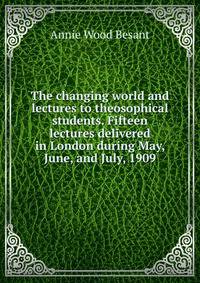 The changing world and lectures to theosophical students. Fifteen lectures delivered in London during May, June, and July, 1909