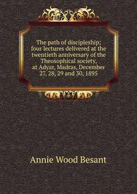 The path of discipleship; four lectures delivered at the twentieth anniversary of the Theosophical society, at Adyar, Madras, December 27, 28, 29 and 30, 1895