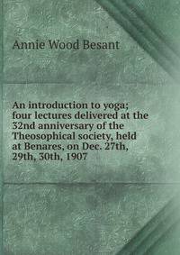 An introduction to yoga; four lectures delivered at the 32nd anniversary of the Theosophical society, held at Benares, on Dec. 27th, 29th, 30th, 1907