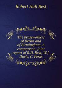 The brassworkers of Berlin and of Birmingham. A comparison. Joint report of R.H. Best, W.J. Davis, C. Perks