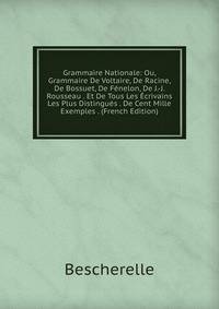 Grammaire Nationale: Ou, Grammaire De Voltaire, De Racine, De Bossuet, De Fenelon, De J.-J. Rousseau . Et De Tous Les Ecrivains Les Plus Distingues . De Cent Mille Exemples . (French Edition)