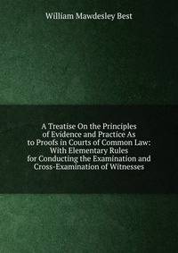 A Treatise On the Principles of Evidence and Practice As to Proofs in Courts of Common Law: With Elementary Rules for Conducting the Examination and Cross-Examination of Witnesses