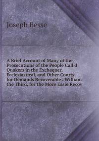 A Brief Account of Many of the Prosecutions of the People Call'd Quakers in the Exchequer, Ecclesiastical, and Other Courts, for Demands Recoverable . William the Third, for the More Easie Recov