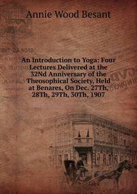 An Introduction to Yoga: Four Lectures Delivered at the 32Nd Anniversary of the Theosophical Society, Held at Benares, On Dec. 27Th, 28Th, 29Th, 30Th, 1907