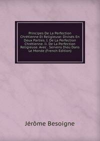 Principes De La Perfection Chretienne Et Religieuse: Divises En Deux Parties. I. De La Perfection Chretienne. Ii. De La Perfection Religieuse. Avec . Servens Dieu Dans Le Monde (French Edition)