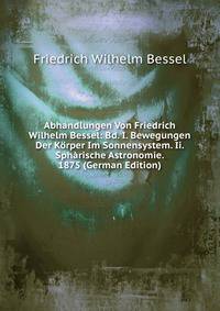Abhandlungen Von Friedrich Wilhelm Bessel: Bd. I. Bewegungen Der Korper Im Sonnensystem. Ii. Spharische Astronomie. 1875 (German Edition)