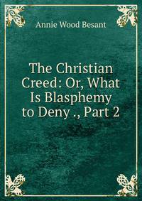 The Christian Creed: Or, What Is Blasphemy to Deny ., Part 2