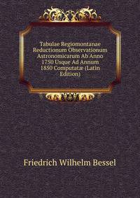 Tabulae Regiomontanae Reductionum Observationum Astronomicarum Ab Anno 1750 Usque Ad Annum 1850 Computat? (Latin Edition)
