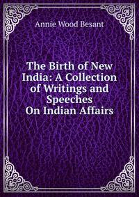 The Birth of New India: A Collection of Writings and Speeches On Indian Affairs