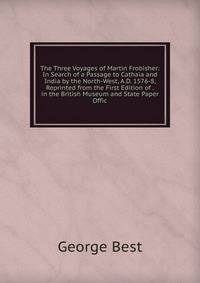 The Three Voyages of Martin Frobisher: In Search of a Passage to Cathaia and India by the North-West, A.D. 1576-8, Reprinted from the First Edition of . in the British Museum and State Paper Offic