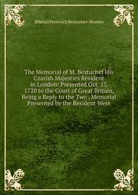 The Memorial of M. Bestuchef His Czarish Majesties Resident in London: Presented Oct. 17, 1720 to the Court of Great Britain, Being a Reply to the Two . Memorial Presented by the Resident Wess