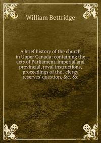 A brief history of the church in Upper Canada: containing the acts of Parliament, imperial and provincial, royal instructions, proceedings of the . clergy reserves' question, &amp;c. &amp;c.
