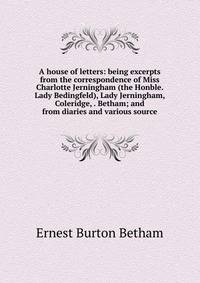 A house of letters: being excerpts from the correspondence of Miss Charlotte Jerningham (the Honble. Lady Bedingfeld), Lady Jerningham, Coleridge, . Betham; and from diaries and various source