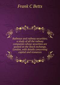 Railways and railway securities; a study of all the railway companies whose securities are quoted on the Stock exchange, London, with details concerning capital and resources