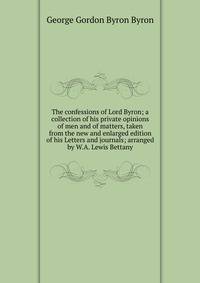 The confessions of Lord Byron; a collection of his private opinions of men and of matters, taken from the new and enlarged edition of his Letters and journals; arranged by W.A. Lewis Bettany