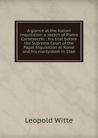 A glance at the Italian Inquisition: a sketch of Pietro Carnesecchi ; his trial before the Supreme Court of the Papal Inquisition at Rome and his martyrdom in 1566