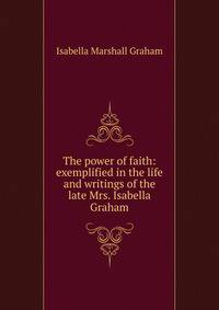 The power of faith: exemplified in the life and writings of the late Mrs. Isabella Graham