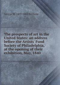 The prospects of art in the United States: an address before the Artists' Fund Society of Philadelphia, at the opening of their exhibition, May, 1840