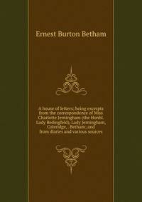 A house of letters; being excerpts from the correspondence of Miss Charlotte Jerningham (the Honbl. Lady Bedingfeld), Lady Jerningham, Coleridge, . Betham; and from diaries and various sources
