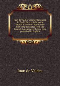 Juan de Valdes' Commentary upon St. Paul's First epistle to the church at Corinth: now for the first time translated from the Spanish, having never before been published in English