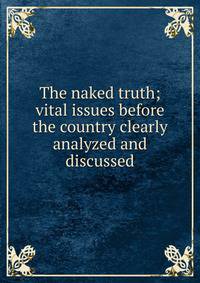 The naked truth; vital issues before the country clearly analyzed and discussed