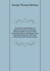 The World's Inhabitants, Or Mankind, Animals, and Plants: Being a Popular Account of the Races and Nations of Mankind, Past and Present and the . the Great Continents and Principal Islands