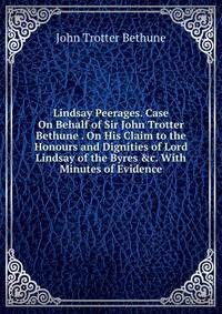 Lindsay Peerages. Case On Behalf of Sir John Trotter Bethune . On His Claim to the Honours and Dignities of Lord Lindsay of the Byres &amp;c. With Minutes of Evidence