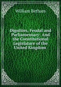 Dignities, Feudal and Parliamentary: And the Constitutional Legislature of the United Kingdom .