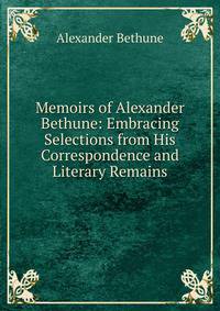 Memoirs of Alexander Bethune: Embracing Selections from His Correspondence and Literary Remains